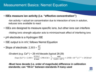 Measurement Basics: Nernst Equation 
• 
ISEs measure ion activity (i.e. “effective concentration”) 
-Ion activity < actual ion concentration due to interaction of ions in solution, reduces ions available to react 
• 
ISEs are designed to measure specific ions, but other ions can interfere 
-Adding ionic strength adjustor acts to minimize/mask effect of interfering ions 
• 
pH electrode is a Hydrogen ISE 
• 
ISE output is in mV; follows Nernst Equation 
• 
Slope of electrode: 2.303∗ 푅푅푅푅 푛푛푛푛 
-Divalent (e.g. Ca2+) ~ 29 mV/decade (typical 26-29) 
-Must have decade (i.e. order of magnitude) difference in calibration standards; can “fill-in” between standards if many used 
푆푆푆푆푆푆푆푆푆푆 Ca2+=2.303∗ 8.314 퐽퐽 퐾퐾 푚푚푚∗298.15 퐾퐾∗ 12∗ 푚푚푚9.649∗104 퐶퐶 =2.958∗10−2 퐽퐽 퐶퐶−1=29.58 푚푚푚푚  