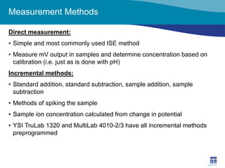 Measurement Methods 
Direct measurement: 
• 
Simple and most commonly used ISE method 
• 
Measure mV output in samples and determine concentration based on calibration (i.e. just as is done with pH) 
Incremental methods: 
• 
Standard addition, standard subtraction, sample addition, sample subtraction 
• 
Methods of spiking the sample 
• 
Sample ion concentration calculated from change in potential 
• 
YSI TruLab 1320 and MultiLab 4010-2/3 have all incremental methods preprogrammed  