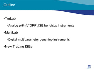 Outline 
• 
TruLab 
- 
Analog pH/mV(ORP)/ISE benchtop instruments 
• 
MultiLab 
- 
Digital multiparameter benchtop instruments 
• 
New TruLine ISEs  