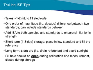 TruLine ISE Tips 
• 
Takes ~1-2 mL to fill electrode 
• 
One order of magnitude (i.e. decade) difference between two standards; can include standards between 
• 
Add ISA to both samples and standards to ensure similar ionic strength 
• 
Short term (1-3 day) storage: place in low standard and fill the reference 
• 
Long term: store dry (i.e. drain reference) and avoid sunlight 
• 
Fill hole should be open during calibration and measurement, closed during storage  