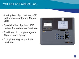 YSI TruLab Product Line 
• 
Analog line of pH, mV and ISE instruments – released March 2014 
• 
Specialty line of pH and ISE probes for various applications 
• 
Positioned to compete against Thermo and Hanna 
• 
Complimentary to MultiLab products  