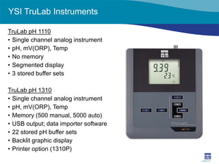 YSI TruLab Instruments 
TruLab pH 1110 
• 
Single channel analog instrument 
• 
pH, mV(ORP), Temp 
• 
No memory 
• 
Segmented display 
• 
3 stored buffer sets 
TruLab pH 1310 
• 
Single channel analog instrument 
• 
pH, mV(ORP), Temp 
• 
Memory (500 manual, 5000 auto) 
• 
USB output; data importer software 
• 
22 stored pH buffer sets 
• 
Backlit graphic display 
• 
Printer option (1310P)  