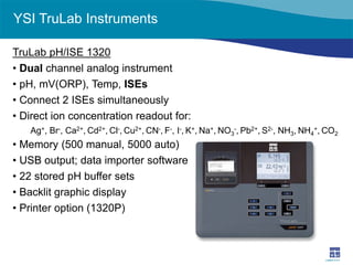 YSI TruLab Instruments 
TruLab pH/ISE 1320 
• 
Dual channel analog instrument 
• 
pH, mV(ORP), Temp, ISEs 
• 
Connect 2 ISEs simultaneously 
• 
Direct ion concentration readout for: 
Ag+, Br-, Ca2+, Cd2+, Cl-, Cu2+, CN-, F-, I-, K+, Na+, NO3-, Pb2+, S2-, NH3, NH4+, CO2 
• 
Memory (500 manual, 5000 auto) 
• 
USB output; data importer software 
• 
22 stored pH buffer sets 
• 
Backlit graphic display 
• 
Printer option (1320P)  