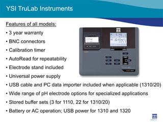 YSI TruLab Instruments 
Features of all models: 
• 
3 year warranty 
• 
BNC connectors 
• 
Calibration timer 
• 
AutoRead for repeatability 
• 
Electrode stand included 
• 
Universal power supply 
• 
USB cable and PC data importer included when applicable (1310/20) 
• 
Wide range of pH electrode options for specialized applications 
• 
Stored buffer sets (3 for 1110, 22 for 1310/20) 
• 
Battery or AC operation; USB power for 1310 and 1320  