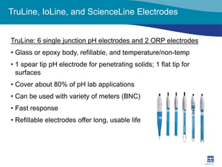 TruLine, IoLine, and ScienceLine Electrodes 
TruLine: 6 single junction pH electrodes and 2 ORP electrodes 
• 
Glass or epoxy body, refillable, and temperature/non-temp 
• 
1 spear tip pH electrode for penetrating solids; 1 flat tip for surfaces 
• 
Cover about 80% of pH lab applications 
• 
Can be used with variety of meters (BNC) 
• 
Fast response 
• 
Refillable electrodes offer long, usable life  