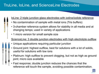TruLine, IoLine, and ScienceLine Electrodes 
IoLine: 2 triple junction glass electrodes with iodine/iodide reference 
• 
No contamination of sample with metal ions (Tris buffers) 
• 
3-chamber reference system allows for stability in all media and at changing temps; used in variety of applications 
• 
1 micro version for small sample size 
ScienceLine: 3 double junction electrodes with high electrolyte outflow 
• 
Unique applications requiring particular junction 
• 
Ground joint: highest outflow, best for solutions with a lot of solids, useful for solutions with low ions 
• 
Platinum: high outflow to prevent clogging, but not as high as ground joint; micro size available 
• 
Fast response; double junction reduces the chances that the reference will touch the sample, avoiding possible contamination.  