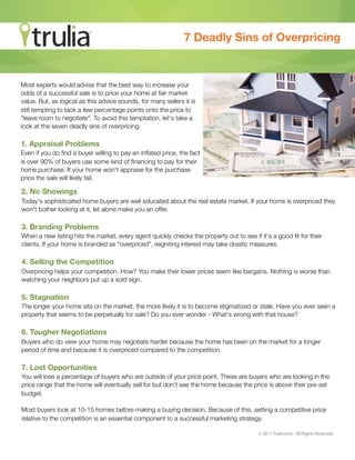 7 Deadly Sins of Overpricing


Most experts would advise that the best way to increase your
odds of a successful sale is to price your home at fair market
value. But, as logical as this advice sounds, for many sellers it is
still tempting to tack a few percentage points onto the price to
"leave room to negotiate". To avoid this temptation, let's take a
look at the seven deadly sins of overpricing:

1. Appraisal Problems
Even if you do ﬁnd a buyer willing to pay an inﬂated price, the fact
is over 90% of buyers use some kind of ﬁnancing to pay for their
home purchase. If your home won't appraise for the purchase
price the sale will likely fail.

2. No Showings
Today's sophisticated home buyers are well educated about the real estate market. If your home is overpriced they
won't bother looking at it, let alone make you an offer.

3. Branding Problems
When a new listing hits the market, every agent quickly checks the property out to see if it's a good ﬁt for their
clients. If your home is branded as "overpriced", reigniting interest may take drastic measures.

4. Selling the Competition
Overpricing helps your competition. How? You make their lower prices seem like bargains. Nothing is worse than
watching your neighbors put up a sold sign.

5. Stagnation
The longer your home sits on the market, the more likely it is to become stigmatized or stale. Have you ever seen a
property that seems to be perpetually for sale? Do you ever wonder - What's wrong with that house?

6. Tougher Negotiations
Buyers who do view your home may negotiate harder because the home has been on the market for a longer
period of time and because it is overpriced compared to the competition.

7. Lost Opportunities
You will lose a percentage of buyers who are outside of your price point. These are buyers who are looking in the
price range that the home will eventually sell for but don't see the home because the price is above their pre-set
budget.

Most buyers look at 10-15 homes before making a buying decision. Because of this, setting a competitive price
relative to the competition is an essential component to a successful marketing strategy.

                                                                                         © 2011 Trulia.com · All Rights Reserved.
 