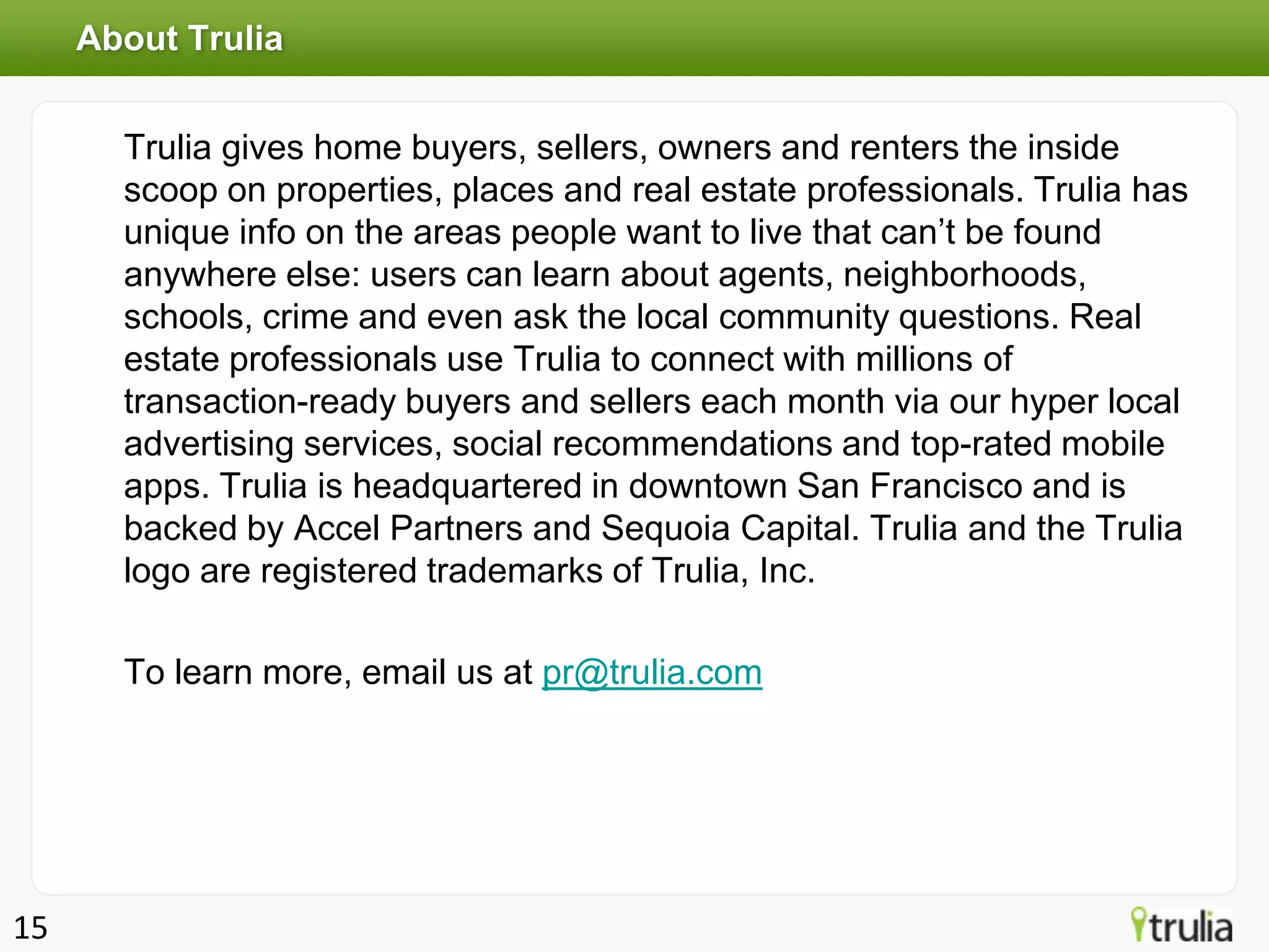 About Trulia


       Trulia gives home buyers, sellers, owners and renters the inside
       scoop on properties, places and real estate professionals. Trulia has
       unique info on the areas people want to live that can’t be found
       anywhere else: users can learn about agents, neighborhoods,
       schools, crime and even ask the local community questions. Real
       estate professionals use Trulia to connect with millions of
       transaction-ready buyers and sellers each month via our hyper local
       advertising services, social recommendations and top-rated mobile
       apps. Trulia is headquartered in downtown San Francisco and is
       backed by Accel Partners and Sequoia Capital. Trulia and the Trulia
       logo are registered trademarks of Trulia, Inc.

       To learn more, email us at pr@trulia.com




15
 