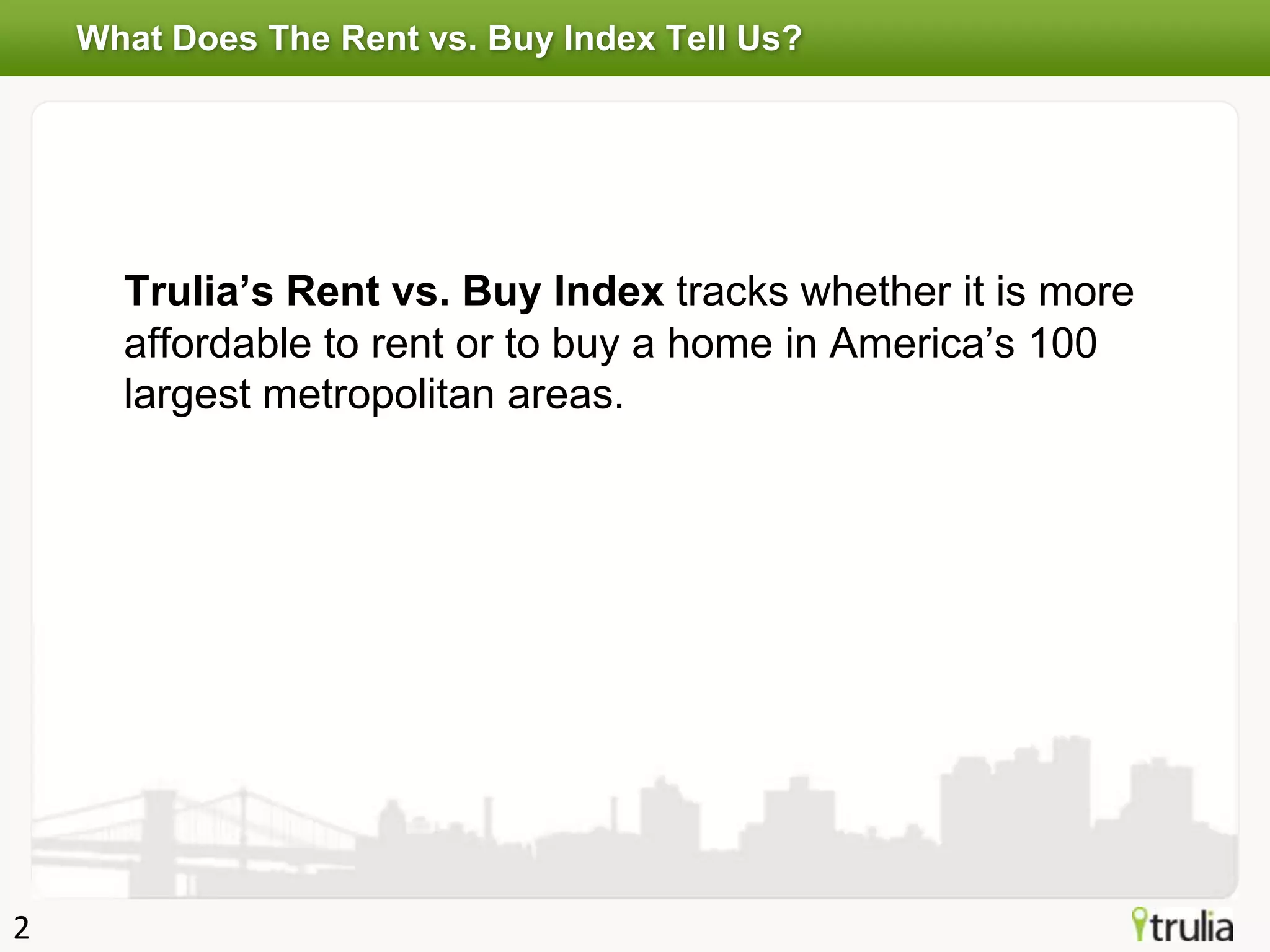 What Does The Rent vs. Buy Index Tell Us?




      Trulia’s Rent vs. Buy Index tracks whether it is more
      affordable to rent or to buy a home in America’s 100
      largest metropolitan areas.




2
 