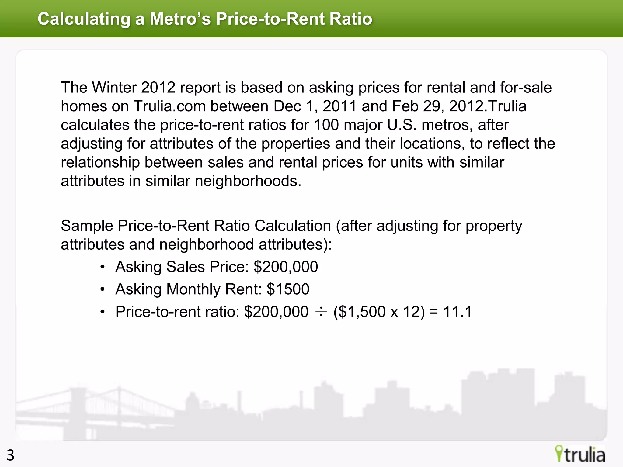 Calculating a Metro’s Price-to-Rent Ratio


      The Winter 2012 report is based on asking prices for rental and for-sale
      homes on Trulia.com between Dec 1, 2011 and Feb 29, 2012.Trulia
      calculates the price-to-rent ratios for 100 major U.S. metros, after
      adjusting for attributes of the properties and their locations, to reflect the
      relationship between sales and rental prices for units with similar
      attributes in similar neighborhoods.

      Sample Price-to-Rent Ratio Calculation (after adjusting for property
      attributes and neighborhood attributes):
             • Asking Sales Price: $200,000
             • Asking Monthly Rent: $1500
             • Price-to-rent ratio: $200,000 ÷ ($1,500 x 12) = 11.1




3
 