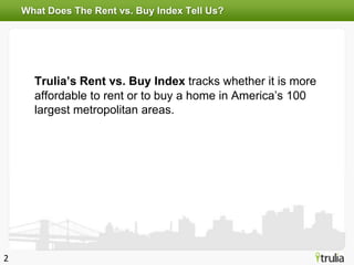 What Does The Rent vs. Buy Index Tell Us?




      Trulia’s Rent vs. Buy Index tracks whether it is more
      affordable to rent or to buy a home in America’s 100
      largest metropolitan areas.




2
 