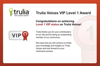 Trulia Voices VIP Level 1 Award

           Congratulations on achieving




                                                      1
           Level 1 VIP status on Trulia Voices!

           Trulia thanks you for your contributions

V IP   1   to our site and for being an outstanding
           member of our community.

           We hope that you will continue to share
           your knowledge and insights on Trulia
           Voices and look forward to your
           continued success.
 