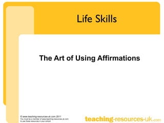 Life Skills


                    The Art of Using Affirmations




© www.teaching-resources-uk.com 2011
You must be a member of www.teaching-resources-uk.com
to use these resources in your school
 