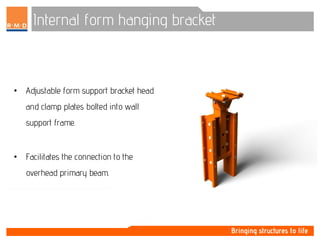 Internal form hanging bracket
• Adjustable form support bracket head
and clamp plates bolted into wall
support frame.
• Facilitates the connection to the
overhead primary beam.
 