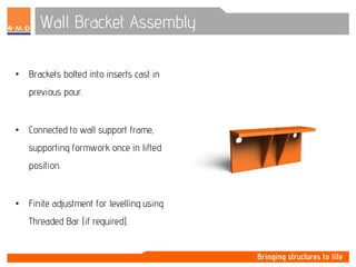 Wall Bracket Assembly
• Brackets bolted into inserts cast in
previous pour.
• Connected to wall support frame,
supporting formwork once in lifted
position.
• Finite adjustment for levelling using
Threaded Bar (if required).
 
