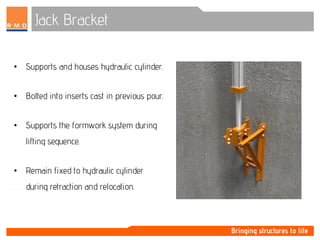 Jack Bracket
• Supports and houses hydraulic cylinder.
• Bolted into inserts cast in previous pour.
• Supports the formwork system during
lifting sequence.
• Remain fixed to hydraulic cylinder
during retraction and relocation.
 