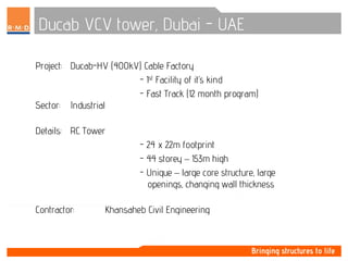 Ducab VCV tower, Dubai - UAE
Project: Ducab-HV (400kV) Cable Factory
- 1st Facility of it’s kind
- Fast Track (12 month program)
Sector: Industrial
Details: RC Tower
- 24 x 22m footprint
- 44 storey – 153m high
- Unique – large core structure, large
openings, changing wall thickness
Contractor: Khansaheb Civil Engineering
 