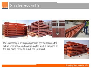 Shutter assembly
Pre-assembly of many components greatly reduces the
set up time onsite and can be started well in advance of
the site being ready to install the formwork.
 