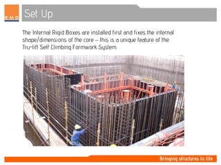 Set Up
The Internal Rigid Boxes are installed first and fixes the internal
shape/dimensions of the core – this is a unique feature of the
Tru-lift Self Climbing Formwork System.
 