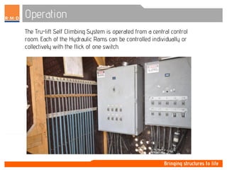 Operation
The Tru-lift Self Climbing System is operated from a central control
room. Each of the Hydraulic Rams can be controlled individually or
collectively with the flick of one switch.
 