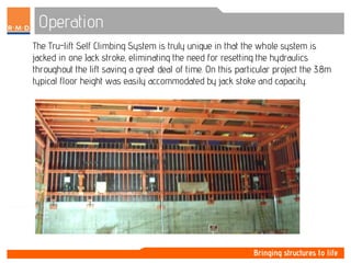 Operation
The Tru-lift Self Climbing System is truly unique in that the whole system is
jacked in one Jack stroke, eliminating the need for resetting the hydraulics
throughout the lift saving a great deal of time. On this particular project the 3.8m
typical floor height was easily accommodated by jack stoke and capacity.
 