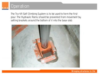 Operation
The Tru-lift Self Climbing System is to be used to form the first
pour. The Hydraulic Rams should be prevented from movement by
setting brackets around the bottom of it into the base slab.
 