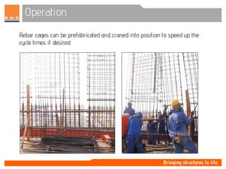 Operation
Rebar cages can be prefabricated and craned into position to speed up the
cycle times if desired.
 