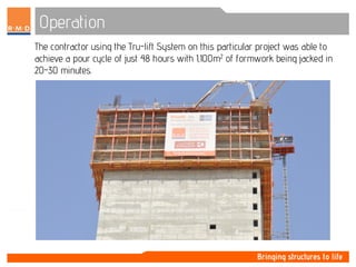 Operation
The contractor using the Tru-lift System on this particular project was able to
achieve a pour cycle of just 48 hours with 1,100m2 of formwork being jacked in
20-30 minutes.
 
