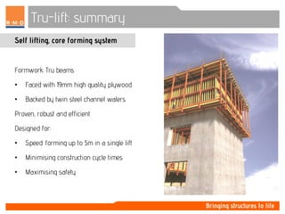 Tru-lift: summary
Self lifting, core forming system
Formwork: Tru beams
• Faced with 19mm high quality plywood
• Backed by twin steel channel walers
Proven, robust and efficient
Designed for:
• Speed: forming up to 5m in a single lift
• Minimising construction cycle times
• Maximising safety
 