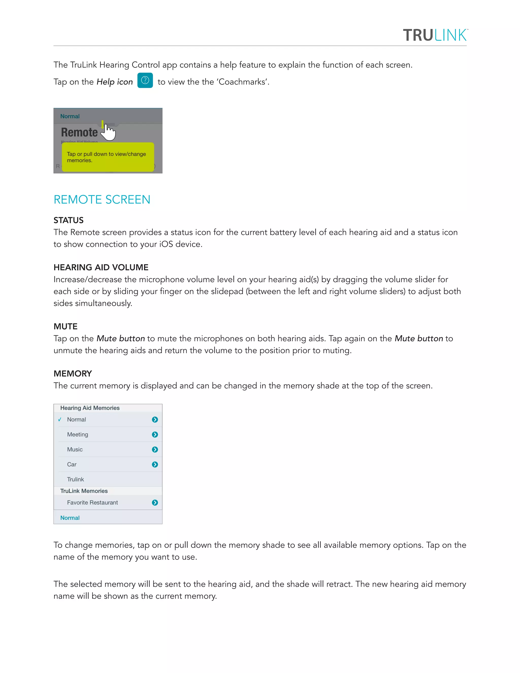 The TruLink Hearing Control app contains a help feature to explain the function of each screen. 
Tap on the Help icon to view the the ‘Coachmarks’. 
REMOTE SCREEN 
STATUS 
The Remote screen provides a status icon for the current battery level of each hearing aid and a status icon 
to show connection to your iOS device. 
HEARING AID VOLUME 
Increase/decrease the microphone volume level on your hearing aid(s) by dragging the volume slider for 
each side or by sliding your finger on the slidepad (between the left and right volume sliders) to adjust both 
sides simultaneously. 
MUTE 
Tap on the Mute button to mute the microphones on both hearing aids. Tap again on the Mute button to 
unmute the hearing aids and return the volume to the position prior to muting. 
MEMORY 
The current memory is displayed and can be changed in the memory shade at the top of the screen. 
To change memories, tap on or pull down the memory shade to see all available memory options. Tap on the 
name of the memory you want to use. 
The selected memory will be sent to the hearing aid, and the shade will retract. The new hearing aid memory 
name will be shown as the current memory. 
 