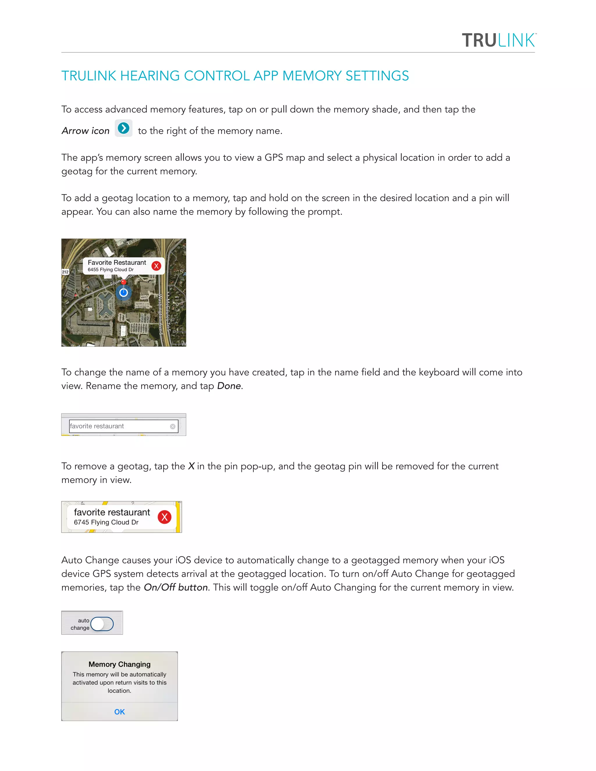 TRULINK HEARING CONTROL APP MEMORY SETTINGS 
To access advanced memory features, tap on or pull down the memory shade, and then tap the 
Arrow icon to the right of the memory name. 
The app’s memory screen allows you to view a GPS map and select a physical location in order to add a 
geotag for the current memory. 
To add a geotag location to a memory, tap and hold on the screen in the desired location and a pin will 
appear. You can also name the memory by following the prompt. 
To change the name of a memory you have created, tap in the name field and the keyboard will come into 
view. Rename the memory, and tap Done. 
To remove a geotag, tap the X in the pin pop-up, and the geotag pin will be removed for the current 
memory in view. 
Auto Change causes your iOS device to automatically change to a geotagged memory when your iOS 
device GPS system detects arrival at the geotagged location. To turn on/off Auto Change for geotagged 
memories, tap the On/Off button. This will toggle on/off Auto Changing for the current memory in view. 
 
