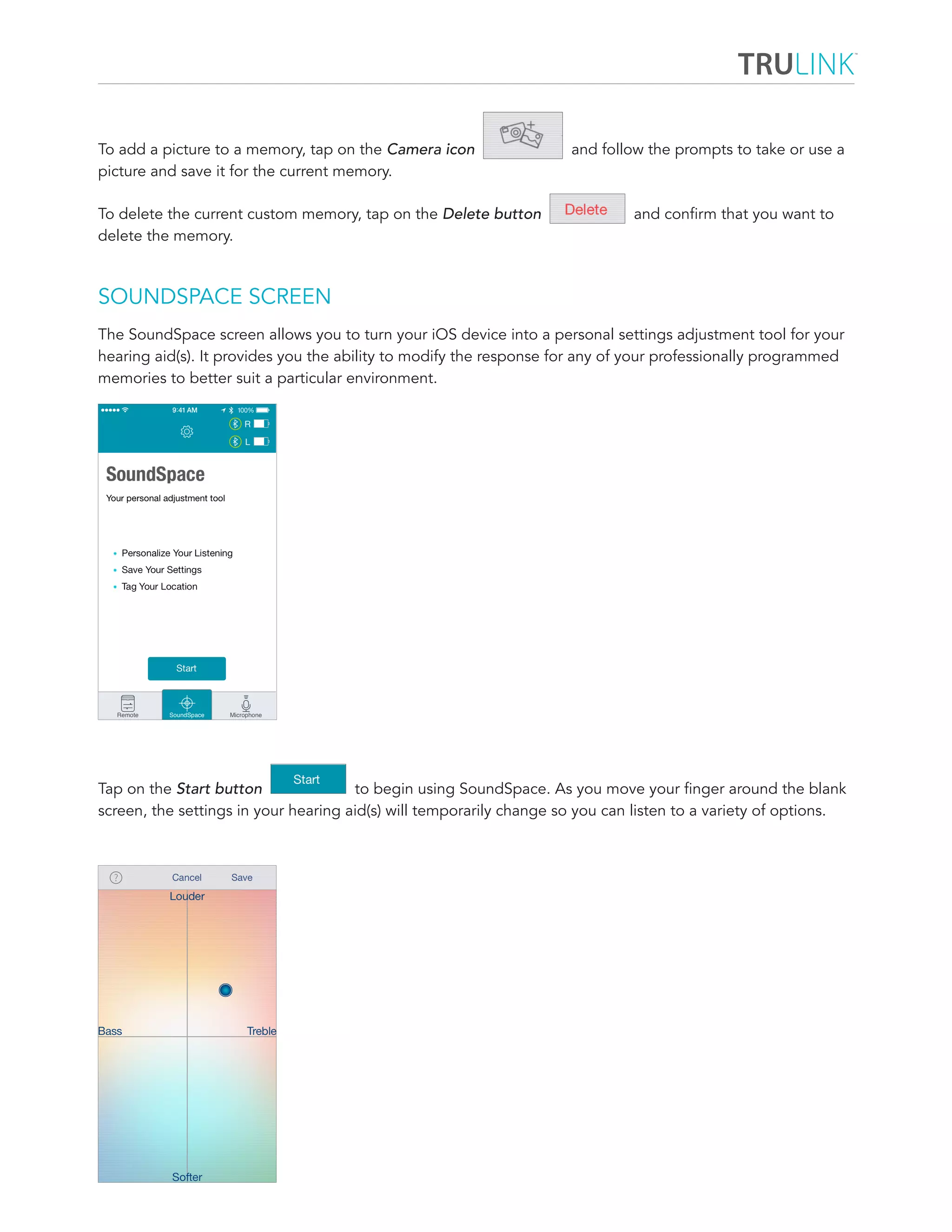 To add a picture to a memory, tap on the Camera icon and follow the prompts to take or use a 
picture and save it for the current memory. 
To delete the current custom memory, tap on the Delete button and confirm that you want to 
delete the memory. 
SOUNDSPACE SCREEN 
The SoundSpace screen allows you to turn your iOS device into a personal settings adjustment tool for your 
hearing aid(s). It provides you the ability to modify the response for any of your professionally programmed 
memories to better suit a particular environment. 
Tap on the Start button to begin using SoundSpace. As you move your finger around the blank 
screen, the settings in your hearing aid(s) will temporarily change so you can listen to a variety of options. 
 