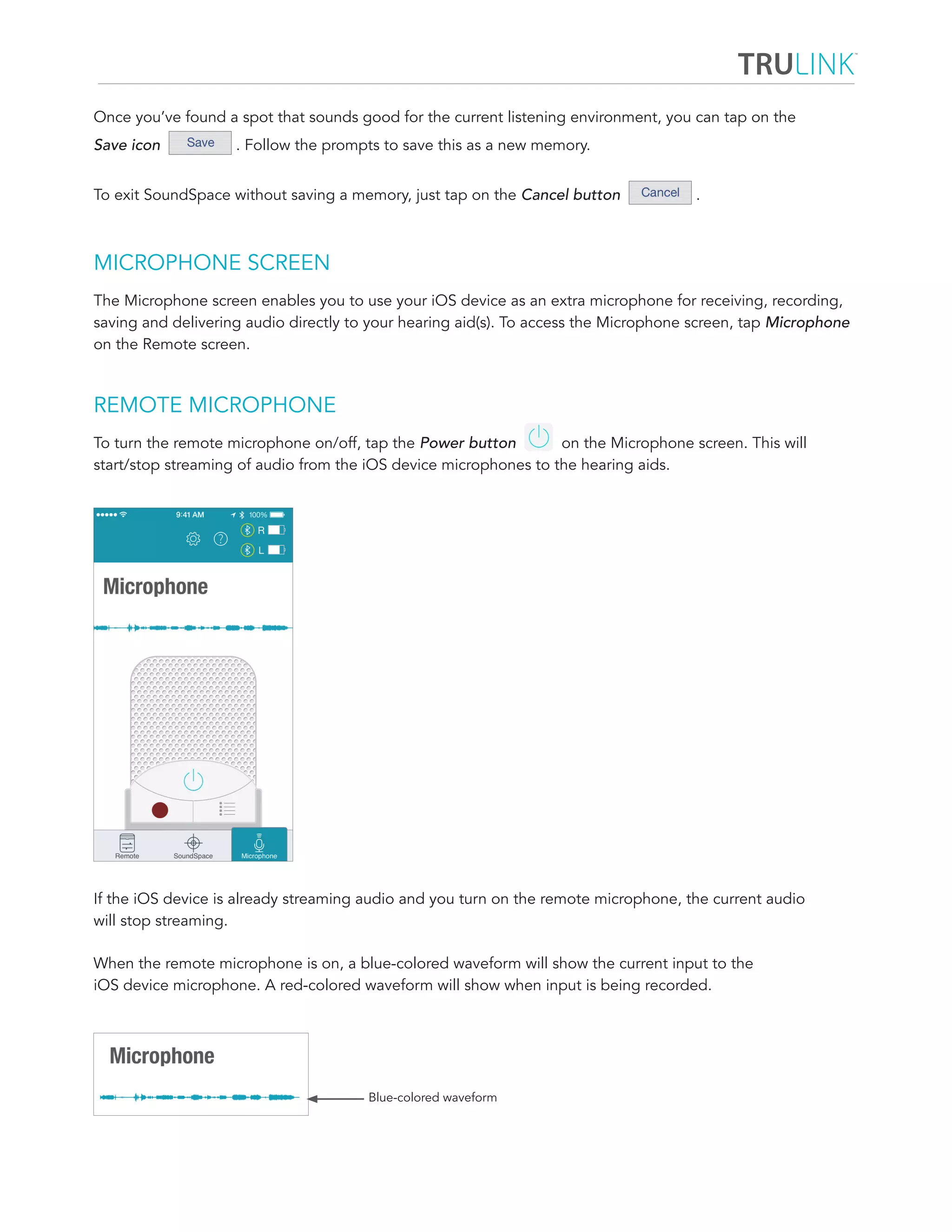 Once you’ve found a spot that sounds good for the current listening environment, you can tap on the 
Save icon . Follow the prompts to save this as a new memory. 
To exit SoundSpace without saving a memory, just tap on the Cancel button . 
MICROPHONE SCREEN 
The Microphone screen enables you to use your iOS device as an extra microphone for receiving, recording, 
saving and delivering audio directly to your hearing aid(s). To access the Microphone screen, tap Microphone 
on the Remote screen. 
REMOTE MICROPHONE 
To turn the remote microphone on/off, tap the Power button on the Microphone screen. This will 
start/stop streaming of audio from the iOS device microphones to the hearing aids. 
If the iOS device is already streaming audio and you turn on the remote microphone, the current audio 
will stop streaming. 
When the remote microphone is on, a blue-colored waveform will show the current input to the 
iOS device microphone. A red-colored waveform will show when input is being recorded. 
Blue-colored waveform 
 