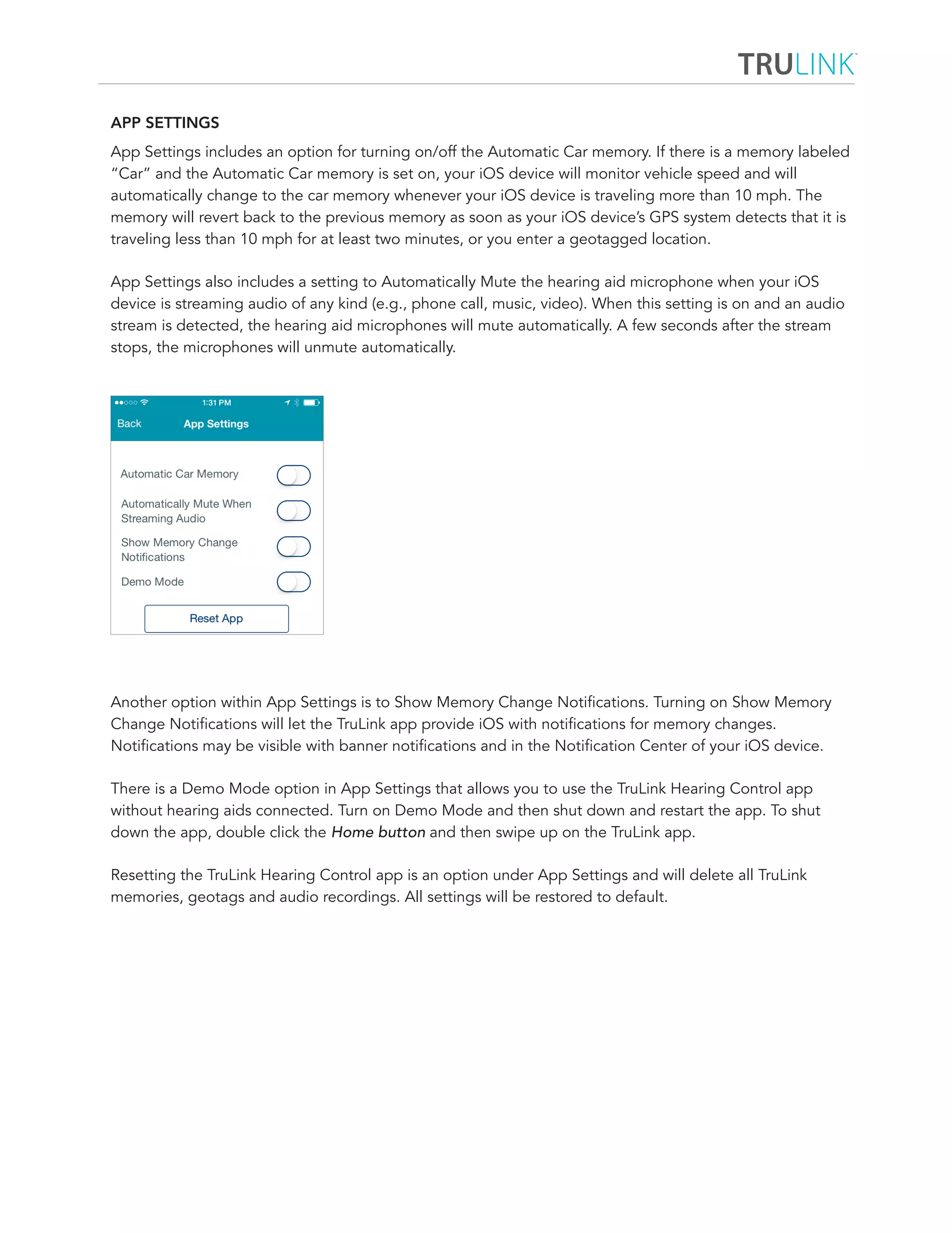 APP SETTINGS 
App Settings includes an option for turning on/off the Automatic Car memory. If there is a memory labeled 
“Car” and the Automatic Car memory is set on, your iOS device will monitor vehicle speed and will 
automatically change to the car memory whenever your iOS device is traveling more than 10 mph. The 
memory will revert back to the previous memory as soon as your iOS device’s GPS system detects that it is 
traveling less than 10 mph for at least two minutes, or you enter a geotagged location. 
App Settings also includes a setting to Automatically Mute the hearing aid microphone when your iOS 
device is streaming audio of any kind (e.g., phone call, music, video). When this setting is on and an audio 
stream is detected, the hearing aid microphones will mute automatically. A few seconds after the stream 
stops, the microphones will unmute automatically. 
Another option within App Settings is to Show Memory Change Notifications. Turning on Show Memory 
Change Notifications will let the TruLink app provide iOS with notifications for memory changes. 
Notifications may be visible with banner notifications and in the Notification Center of your iOS device. 
There is a Demo Mode option in App Settings that allows you to use the TruLink Hearing Control app 
without hearing aids connected. Turn on Demo Mode and then shut down and restart the app. To shut 
down the app, double click the Home button and then swipe up on the TruLink app. 
Resetting the TruLink Hearing Control app is an option under App Settings and will delete all TruLink 
memories, geotags and audio recordings. All settings will be restored to default. 
 