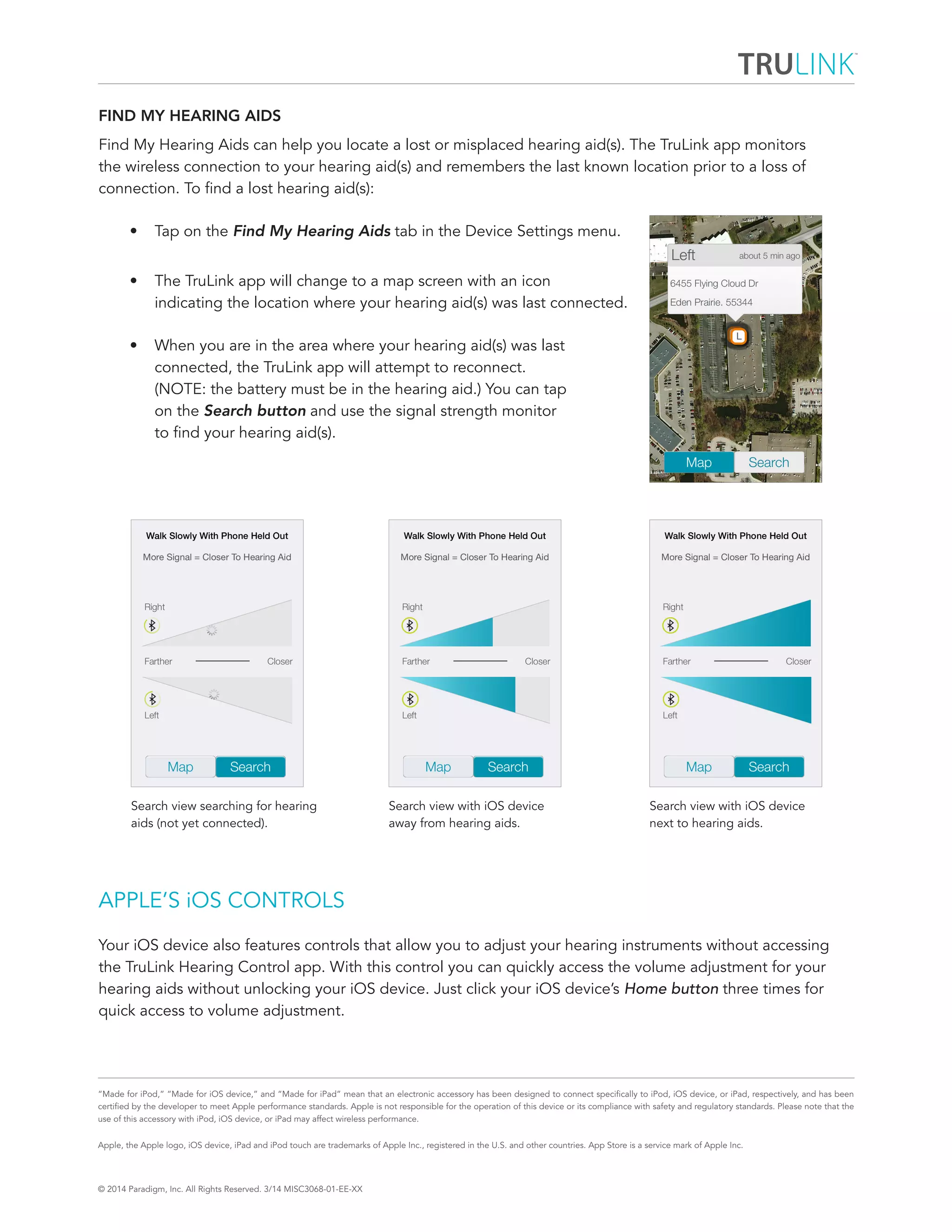 © 2014 Paradigm, Inc. All Rights Reserved. 3/14 MISC3068-01-EE-XX 
“Made for iPod,” “Made for iOS device,” and “Made for iPad” mean that an electronic accessory has been designed to connect specifically to iPod, iOS device, or iPad, respectively, and has been 
certified by the developer to meet Apple performance standards. Apple is not responsible for the operation of this device or its compliance with safety and regulatory standards. Please note that the 
use of this accessory with iPod, iOS device, or iPad may affect wireless performance. 
Apple, the Apple logo, iOS device, iPad and iPod touch are trademarks of Apple Inc., registered in the U.S. and other countries. App Store is a service mark of Apple Inc. 
FIND MY HEARING AIDS 
Find My Hearing Aids can help you locate a lost or misplaced hearing aid(s). The TruLink app monitors 
the wireless connection to your hearing aid(s) and remembers the last known location prior to a loss of 
connection. To find a lost hearing aid(s): 
• Tap on the Find My Hearing Aids tab in the Device Settings menu. 
• The TruLink app will change to a map screen with an icon 
indicating the location where your hearing aid(s) was last connected. 
• When you are in the area where your hearing aid(s) was last 
connected, the TruLink app will attempt to reconnect. 
(NOTE: the battery must be in the hearing aid.) You can tap 
on the Search button and use the signal strength monitor 
to find your hearing aid(s). 
APPLE’S iOS CONTROLS 
Your iOS device also features controls that allow you to adjust your hearing instruments without accessing 
the TruLink Hearing Control app. With this control you can quickly access the volume adjustment for your 
hearing aids without unlocking your iOS device. Just click your iOS device’s Home button three times for 
quick access to volume adjustment. 
Search view searching for hearing 
aids (not yet connected). 
Search view with iOS device 
next to hearing aids. 
Search view with iOS device 
away from hearing aids. 
