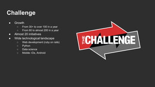 Challenge
● Growth
○ From 30+ to over 100 in a year
○ From 60 to almost 200 in a year
● Almost 20 initiatives
● Wide technological landscape
○ Web development (ruby on rails)
○ Python
○ Data science
○ Mobile: iOs, Android
 
