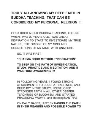 TRULY ALL-KNOWING MY DEEP FAITH IN 
BUDDHA TEACHING, THAT CAN BE 
CONSIDERED MY PERSONAL RELIGION !!! 
FIRST BOOK ABOUT BUDDHA TEACHING, I FOUND 
WHEN I WAS 20 YEARS OLD, WAS GREAT 
INSPIRATION TO START TO INVESTIGATE MY TRUE 
NATURE, THE ORIGINE OF MY MIND AND 
CONNECTIONS OF MY MIND WITH UNIVERSE. 
SO, IT WAS FIRST 
“DHARMA DOOR METHOD : “INSPIRATION” 
TO STEP ON THE PATH OF INVESTIGATION, 
STUDY, PRACTICE AND MEDITATION, AND IT 
WAS FIRST AWAKENING !!! 
IN FOLLOWING YEARS, I FOUND STRONG 
ATTACHMENTS TO BUDDHA TEACHINGS, AND 
DEEP JOY IN THE STUDY. I DEVELOPED 
STRONGER FAITH IN ALL OTHER DEEPER 
TEACHINGS OF BUDDHISM, AND STARTED 
PRACTICING WOW”s , and chanting MANTRAS 
ON DAILY BASES, JUST BY HAVING THE FAITH 
IN THEIR MEANING AND POSSIBLE POWER TO 
 