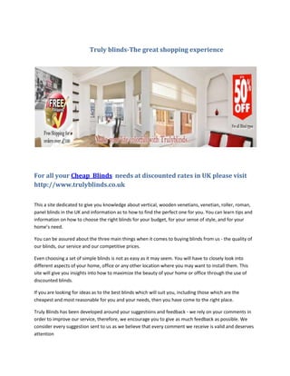 Truly blinds-The great shopping experience




For all your Cheap Blinds needs at discounted rates in UK please visit
http://www.trulyblinds.co.uk

This a site dedicated to give you knowledge about vertical, wooden venetians, venetian, roller, roman,
panel blinds in the UK and information as to how to find the perfect one for you. You can learn tips and
information on how to choose the right blinds for your budget, for your sense of style, and for your
home’s need.

You can be assured about the three main things when it comes to buying blinds from us - the quality of
our blinds, our service and our competitive prices.

Even choosing a set of simple blinds is not as easy as it may seem. You will have to closely look into
different aspects of your home, office or any other location where you may want to install them. This
site will give you insights into how to maximize the beauty of your home or office through the use of
discounted blinds.

If you are looking for ideas as to the best blinds which will suit you, including those which are the
cheapest and most reasonable for you and your needs, then you have come to the right place.

Truly Blinds has been developed around your suggestions and feedback - we rely on your comments in
order to improve our service, therefore, we encourage you to give as much feedback as possible. We
consider every suggestion sent to us as we believe that every comment we receive is valid and deserves
attention
 
