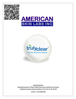  
 
                                
                                
                                   
                                                                                                                              
                                                                                                                              
                                                                                                                              
 
 
 
 
 
 
                                                                                 
               
 
 
 
 
 
 
 
 
 
 
 
 
               
 
 
 
 
 
 
 
 
 
 
 
 
 
                                                  Richard Davidson  
                       Developer/Inventor of TRULY CLEAR® Brand Acne and Skin Care Products 
                          Intellectual property patent pending in US, CA, EU, JP, CN, KR, BR 
                                              Contact: +1.561.866.6250 
Unauthorized Use is Prohibited                                                                                                                                  0 
 
 