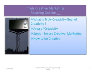 Truly Creative Marketing
Focusing Outline __
What is Truly Creativity-Goal of
Creativity ?
Area of Creativity
Steps - Ensure Creative Marketing
How to be Creative
11/9/2015 1
Shakhawat Hussain, Manager, Labaid,
Uttara
 