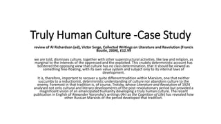 Truly Human Culture -Case Study
review of Al Richardson (ed), Victor Serge, Collected Writings on Literature and Revolution (Francis
Boutle, 2004), £12.99
we are told, dismisses culture, together with other superstructural activities, like law and religion, as
marginal to the interests of the oppressed and the exploited. This crudely deterministic account has
bolstered the opposing view that culture has no class determination, that it should be viewed as
something free-floating, with its own value system and subject only to its internal laws of
development.
It is, therefore, important to recover a quite different tradition within Marxism, one that neither
succumbs to a reductionist, deterministic understanding of culture nor abandons culture to the
enemy. Foremost in that tradition is, of course, Trotsky, whose Literature and Revolution of 1924
analysed not only cultural and literary developments of the post-revolutionary period but provided a
magnificent vision of an emancipated humanity developing a truly human culture. The recent
publication in English of Alexander Voronsky’s writings (Art as the Cognition of Life) has revealed how
other Russian Marxists of the period developed that tradition.
 
