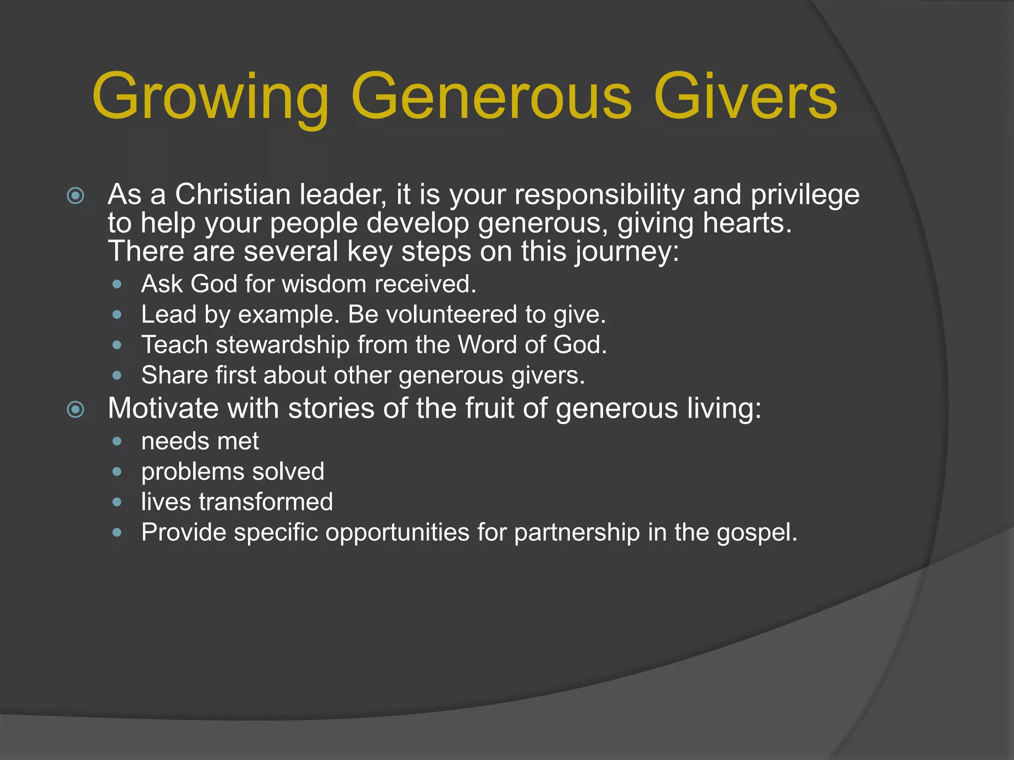 Growing Generous GiversAs a Christian leader, it is your responsibility and privilege to help your people develop generous, giving hearts. There are several key steps on this journey:Ask God for wisdom received.Lead by example. Be volunteered to give.Teach stewardship from the Word of God.Share first about other generous givers.Motivate with stories of the fruit of generous living:needs metproblems solvedlives transformedProvide specific opportunities for partnership in the gospel.