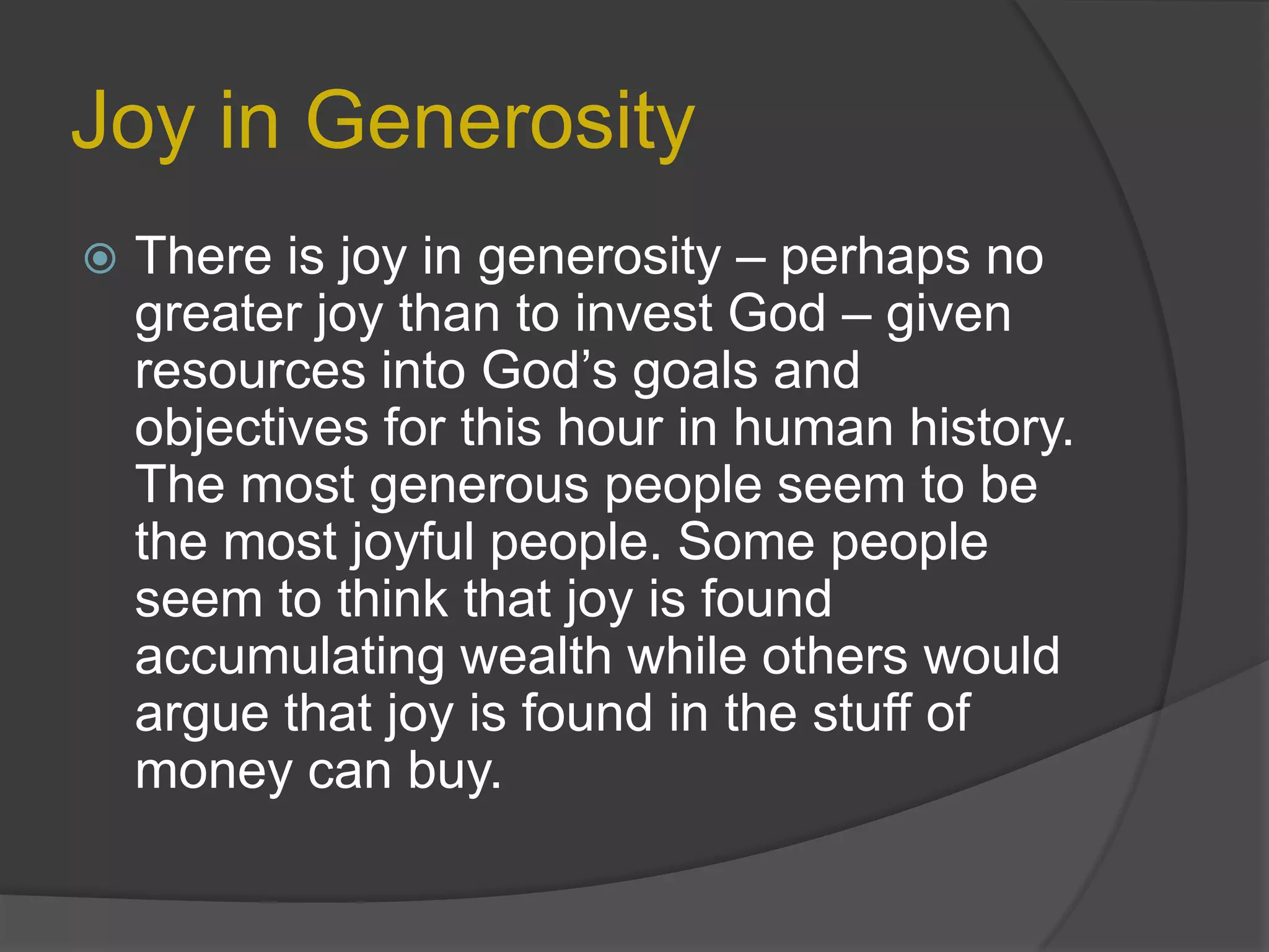 Joy in GenerosityThere is joy in generosity – perhaps no greater joy than to invest God – given resources into God’s goals and objectives for this hour in human history. The most generous people seem to be the most joyful people. Some people seem to think that joy is found accumulating wealth while others would argue that joy is found in the stuff of money can buy.