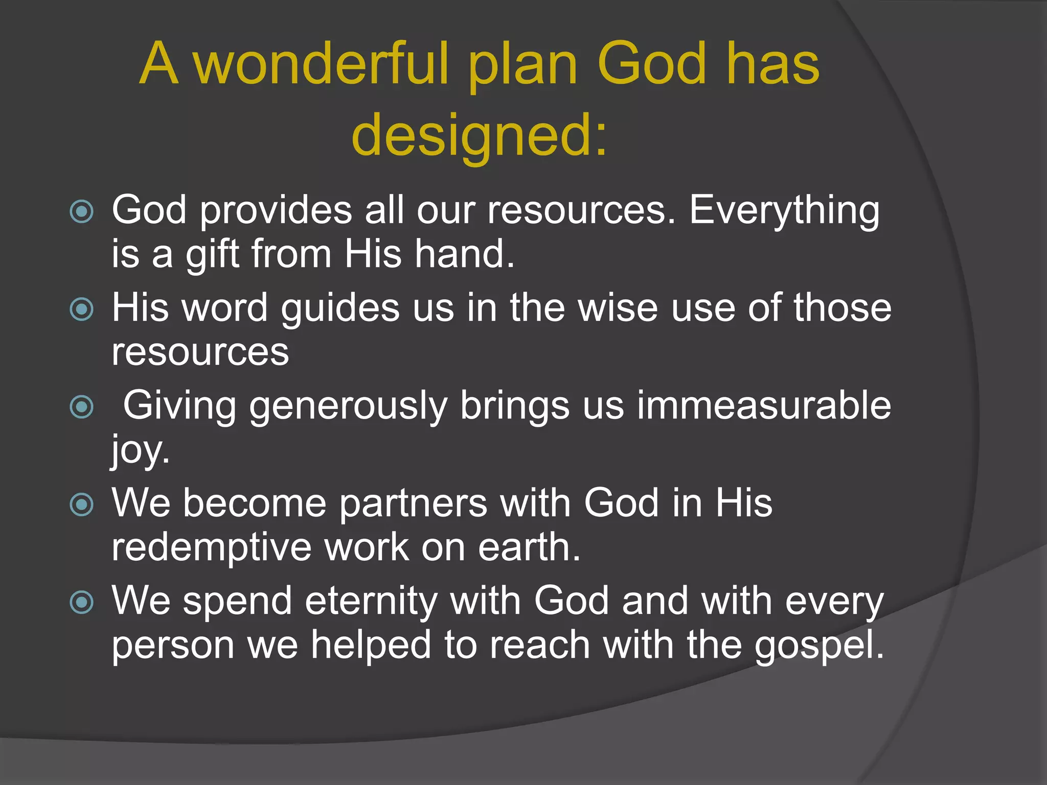 A wonderful plan God has designed:God provides all our resources. Everything is a gift from His hand.His word guides us in the wise use of those resourcesGiving generously brings us immeasurable joy.We become partners with God in His redemptive work on earth.We spend eternity with God and with every person we helped to reach with the gospel.