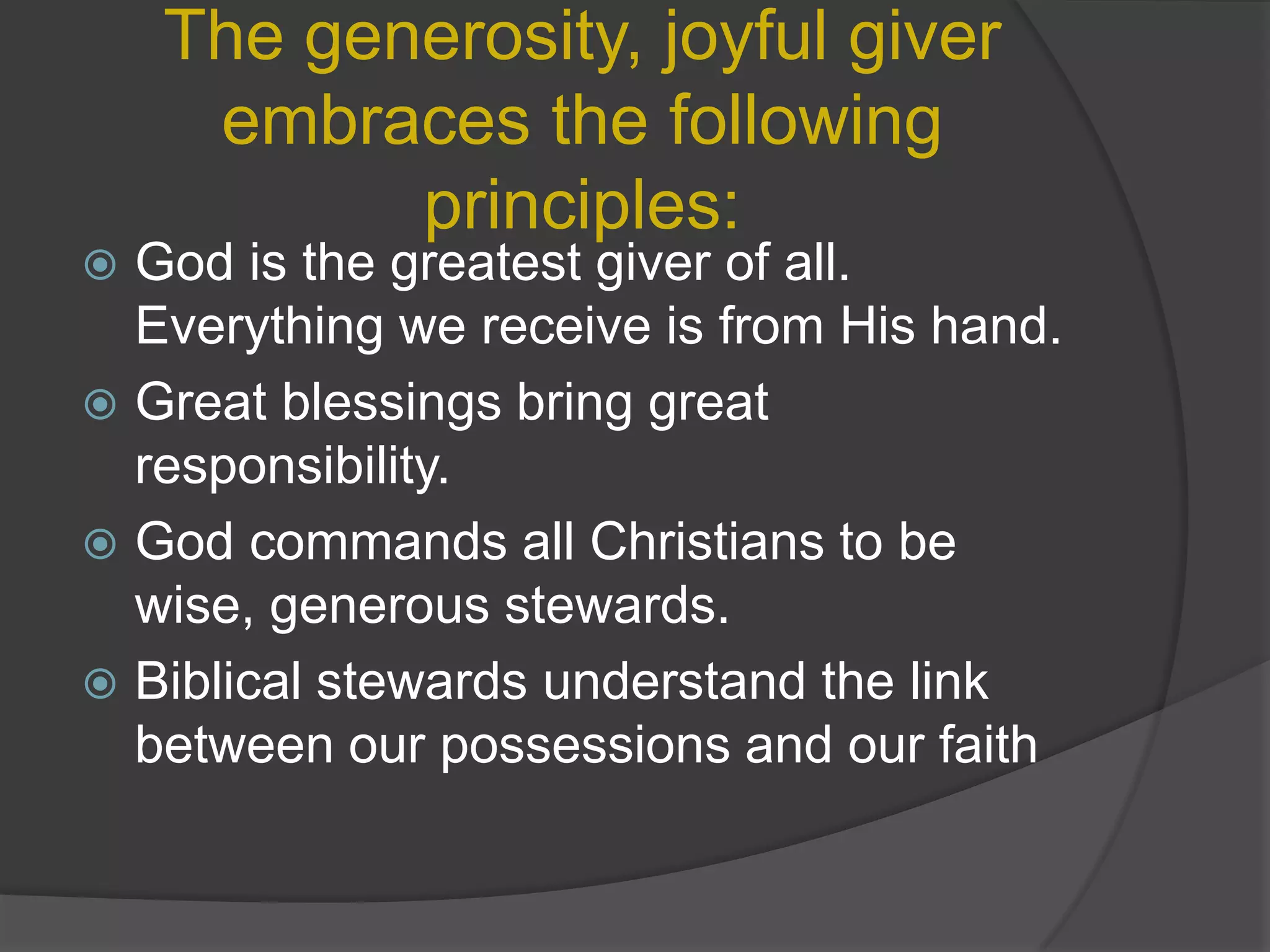 The generosity, joyful giver embraces the following principles:God is the greatest giver of all. Everything we receive is from His hand.Great blessings bring great responsibility.God commands all Christians to be wise, generous stewards.Biblical stewards understand the link between our possessions and our faith