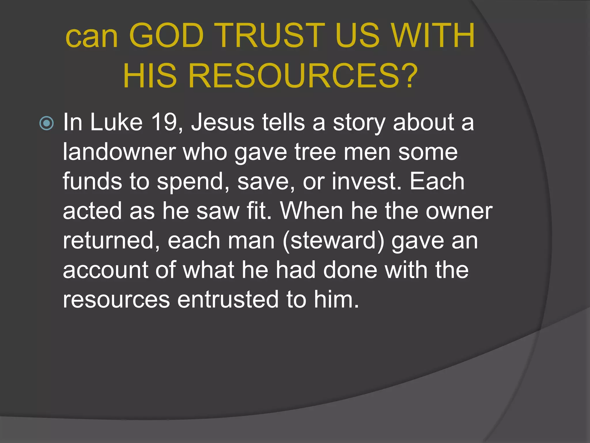 can GOD TRUST US WITH HIS RESOURCES?In Luke 19, Jesus tells a story about a landowner who gave tree men some funds to spend, save, or invest. Each acted as he saw fit. When he the owner returned, each man (steward) gave an account of what he had done with the resources entrusted to him.