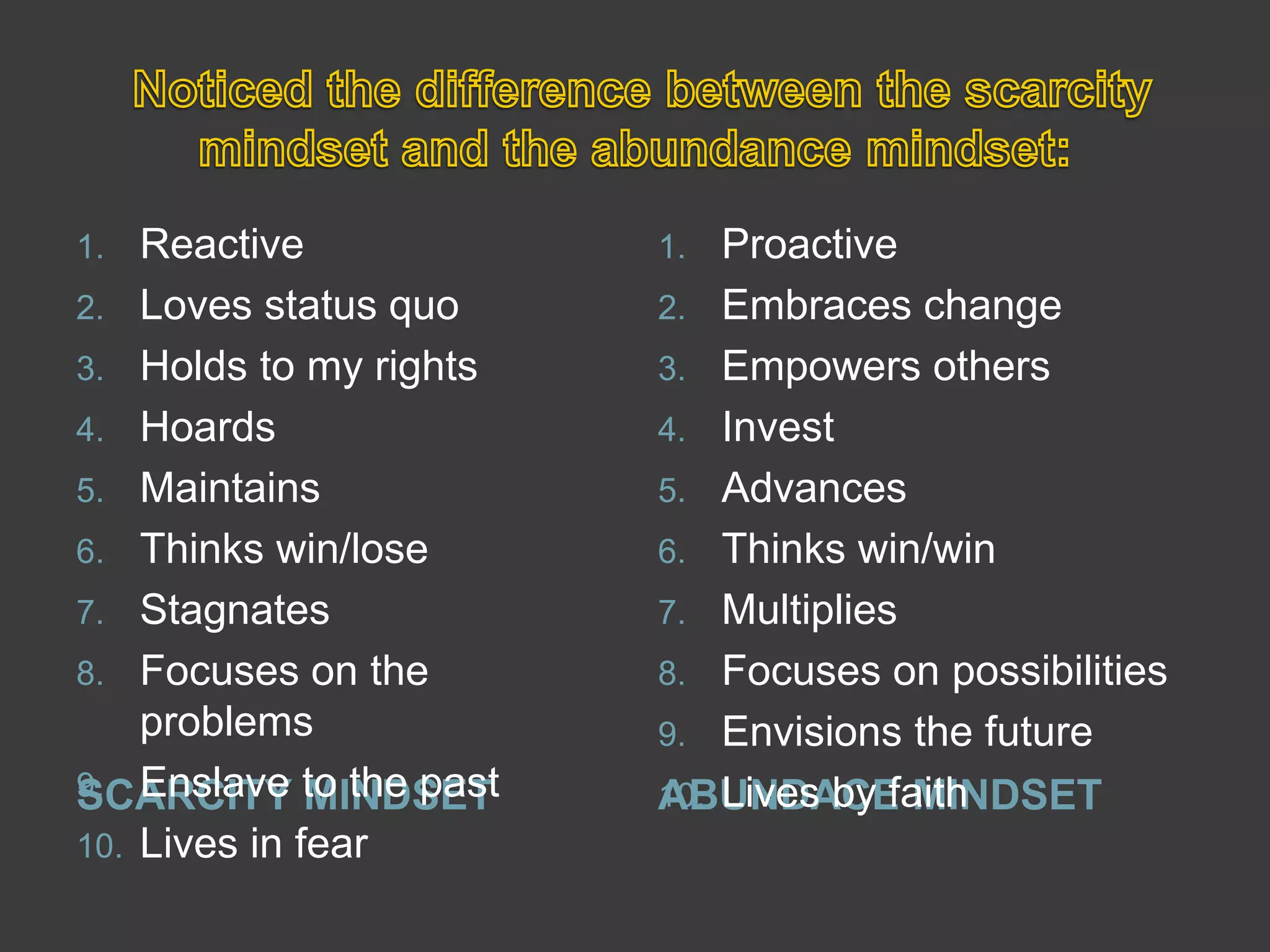  Noticed the difference between the scarcity mindset and the abundance mindset:SCARCITY MINDSETABUNDACE MINDSETReactiveLoves status quoHolds to my rightsHoardsMaintainsThinks win/lose StagnatesFocuses on the problems Enslave to the past Lives in fearProactiveEmbraces changeEmpowers others InvestAdvancesThinks win/winMultipliesFocuses on possibilities Envisions the futureLives by faith
