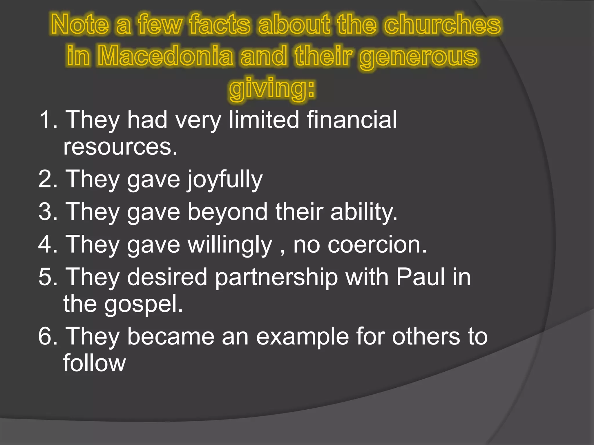  Note a few facts about the churches in Macedonia and their generous giving:1. They had very limited financial resources.2. They gave joyfully3. They gave beyond their ability.4. They gave willingly , no coercion.5. They desired partnership with Paul in the gospel.6. They became an example for others to follow