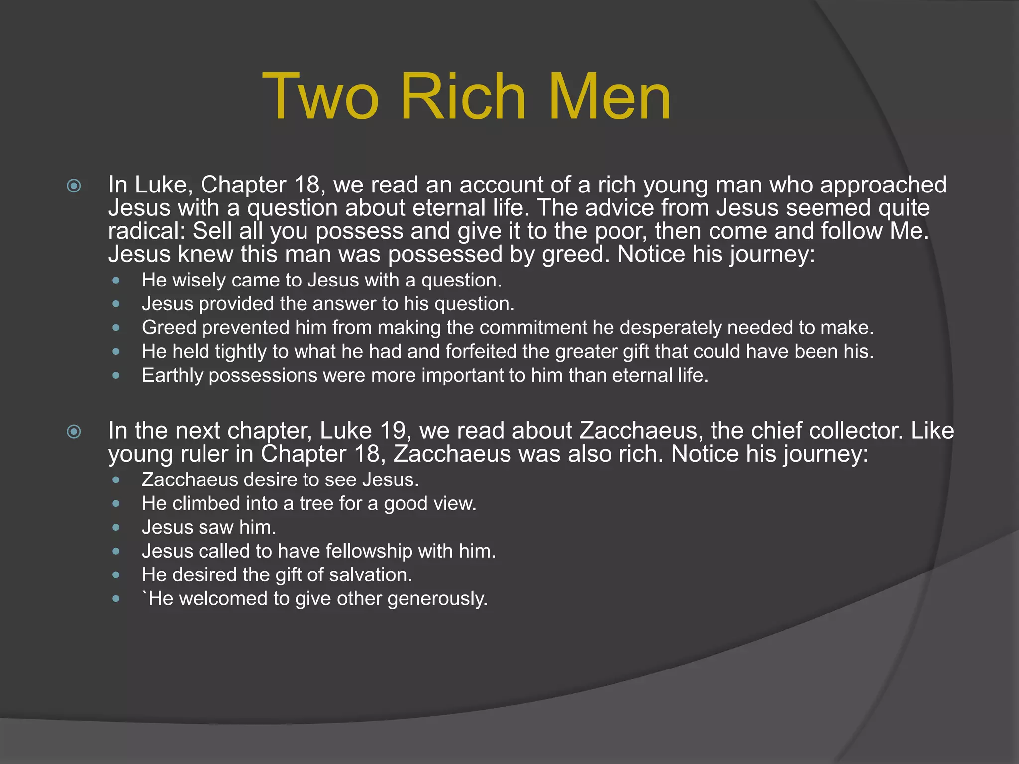 Two Rich MenIn Luke, Chapter 18, we read an account of a rich young man who approached Jesus with a question about eternal life. The advice from Jesus seemed quite radical: Sell all you possess and give it to the poor, then come and follow Me. Jesus knew this man was possessed by greed. Notice his journey:He wisely came to Jesus with a question.Jesus provided the answer to his question.Greed prevented him from making the commitment he desperately needed to make.He held tightly to what he had and forfeited the greater gift that could have been his.Earthly possessions were more important to him than eternal life.In the next chapter, Luke 19, we read about Zacchaeus, the chief collector. Like young ruler in Chapter 18, Zacchaeus was also rich. Notice his journey:Zacchaeusdesire to see Jesus.He climbed into a tree for a good view.Jesus saw him.Jesus called to have fellowship with him.He desired the gift of salvation.`He welcomed to give other generously.