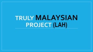 TRULY MALAYSIAN
PROJECT (LAH)
 